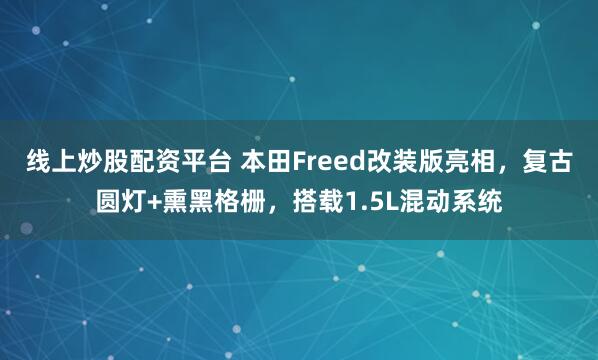 线上炒股配资平台 本田Freed改装版亮相，复古圆灯+熏黑格栅，搭载1.5L混动系统