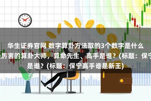 华生证券官网 数字算卦方法取的3个数字是什么，保亭靠谱的最厉害的算卦大师，算命先生、高手是谁？(标题：保宁高手谁是新王)