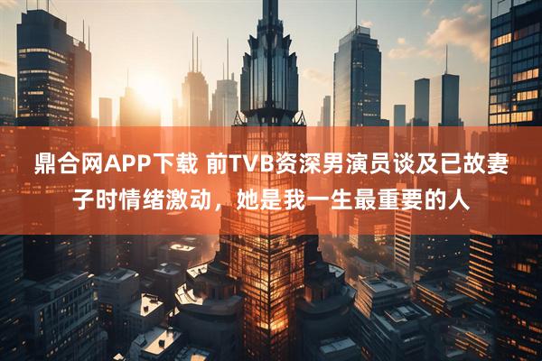 鼎合网APP下载 前TVB资深男演员谈及已故妻子时情绪激动，她是我一生最重要的人