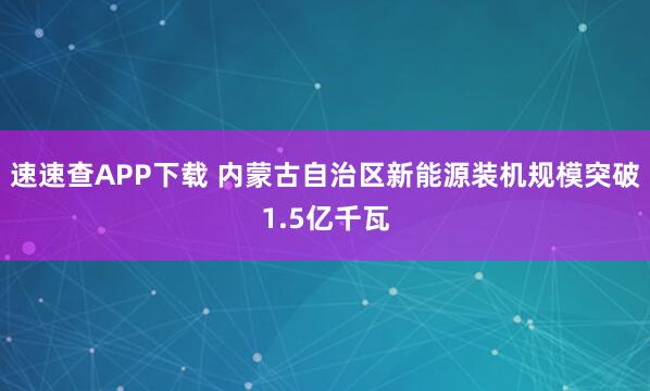 速速查APP下载 内蒙古自治区新能源装机规模突破1.5亿千瓦
