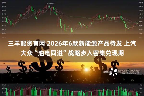 三羊配资官网 2026年6款新能源产品待发 上汽大众“油电同进”战略步入密集兑现期
