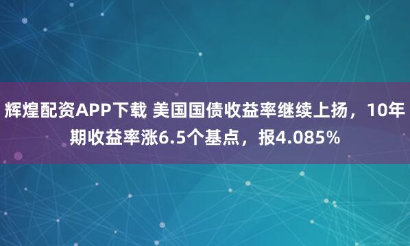 辉煌配资APP下载 美国国债收益率继续上扬，10年期收益率涨6.5个基点，报4.085%