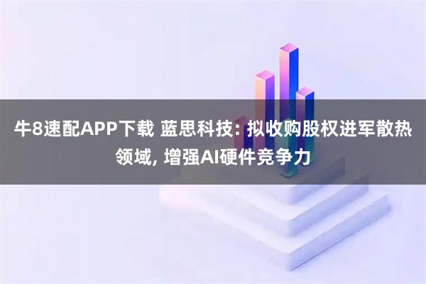牛8速配APP下载 蓝思科技: 拟收购股权进军散热领域, 增强AI硬件竞争力