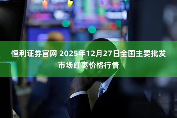 恒利证券官网 2025年12月27日全国主要批发市场红枣价格行情