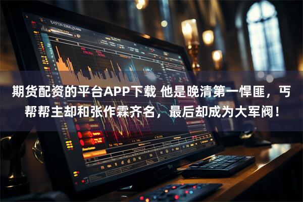 期货配资的平台APP下载 他是晚清第一悍匪，丐帮帮主却和张作霖齐名，最后却成为大军阀！