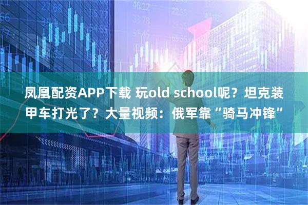 凤凰配资APP下载 玩old school呢？坦克装甲车打光了？大量视频：俄军靠“骑马冲锋”