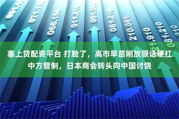 塞上贷配资平台 打脸了，高市早苗刚放狠话硬扛中方管制，日本商会转头向中国讨饶