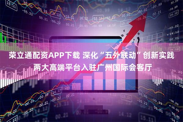荣立通配资APP下载 深化“五外联动”创新实践 两大高端平台入驻广州国际会客厅