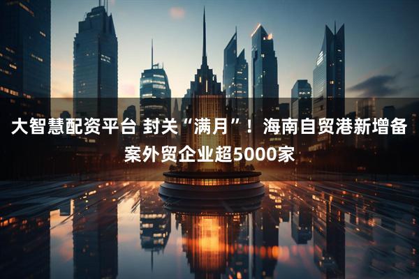 大智慧配资平台 封关“满月”！海南自贸港新增备案外贸企业超5000家