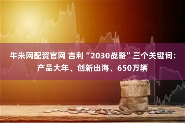 牛米网配资官网 吉利“2030战略”三个关键词：产品大年、创新出海、650万辆