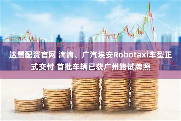 达慧配资官网 滴滴、广汽埃安Robotaxi车型正式交付 首批车辆已获广州路试牌照