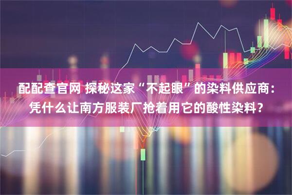 配配查官网 探秘这家“不起眼”的染料供应商：凭什么让南方服装厂抢着用它的酸性染料？