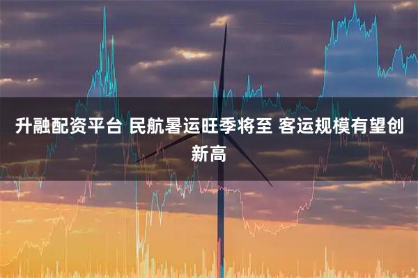 升融配资平台 民航暑运旺季将至 客运规模有望创新高