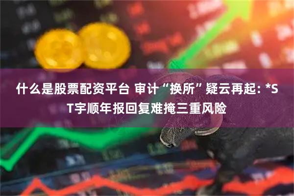 什么是股票配资平台 审计“换所”疑云再起: *ST宇顺年报回复难掩三重风险