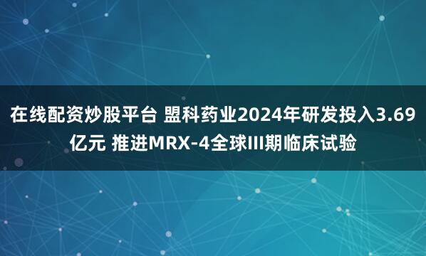 在线配资炒股平台 盟科药业2024年研发投入3.69亿元 推进MRX-4全球III期临床试验