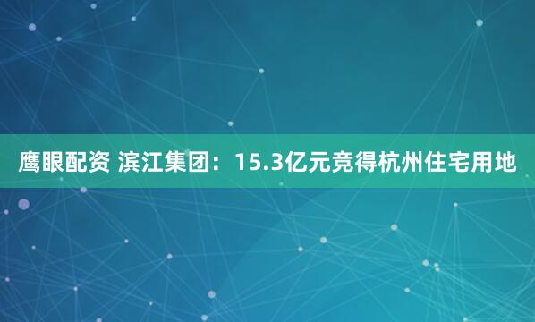 鹰眼配资 滨江集团：15.3亿元竞得杭州住宅用地