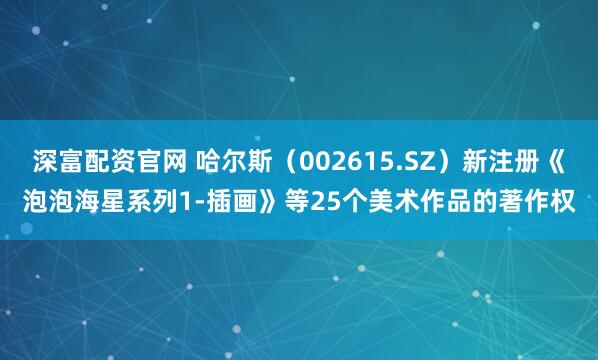 深富配资官网 哈尔斯（002615.SZ）新注册《泡泡海星系列1-插画》等25个美术作品的著作权