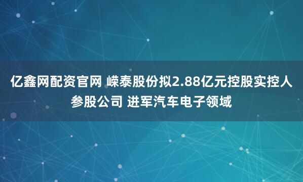 亿鑫网配资官网 嵘泰股份拟2.88亿元控股实控人参股公司 进军汽车电子领域
