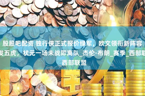 股股吧配资 独行侠正式报价绿军，欧文领衔新阵容首发五虎，状元一场未战即离队_杰伦·布朗_赛季_西部联盟