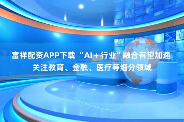 富祥配资APP下载 “AI＋行业”融合有望加速 关注教育、金融、医疗等细分领域