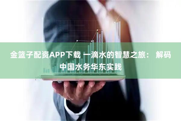 金篮子配资APP下载 一滴水的智慧之旅： 解码中国水务华东实践