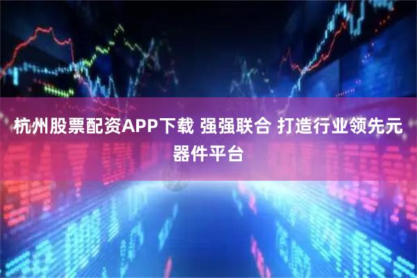 杭州股票配资APP下载 强强联合 打造行业领先元器件平台