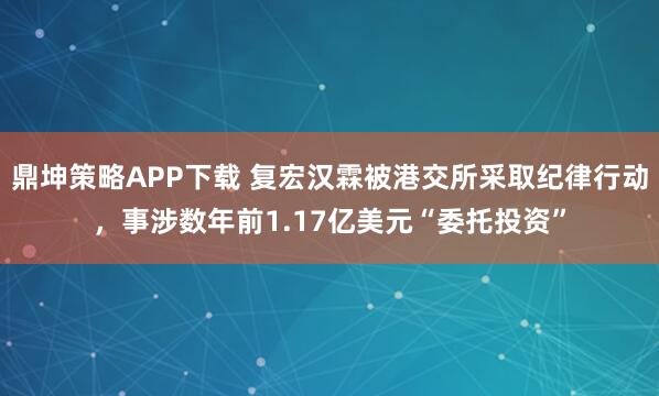 鼎坤策略APP下载 复宏汉霖被港交所采取纪律行动，事涉数年前1.17亿美元“委托投资”