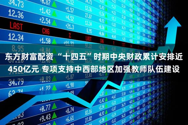 东方财富配资 “十四五”时期中央财政累计安排近450亿元 专项支持中西部地区加强教师队伍建设