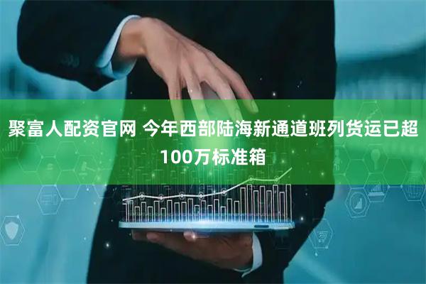 聚富人配资官网 今年西部陆海新通道班列货运已超100万标准箱