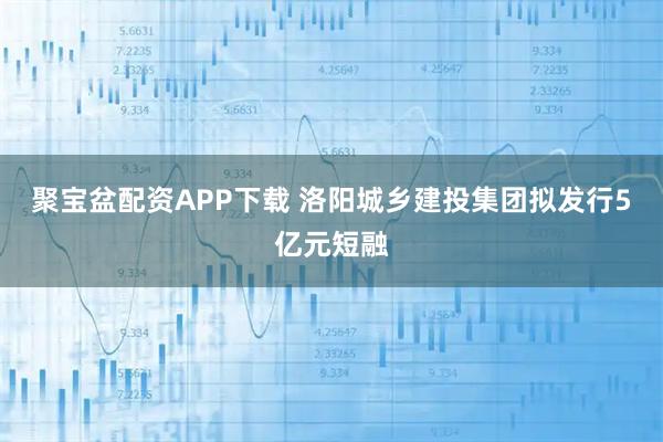 聚宝盆配资APP下载 洛阳城乡建投集团拟发行5亿元短融